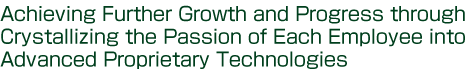 Achieving Further Growth and Progress through Crystallizing the Passion of Each Employee into Advanced Proprietary Technologies