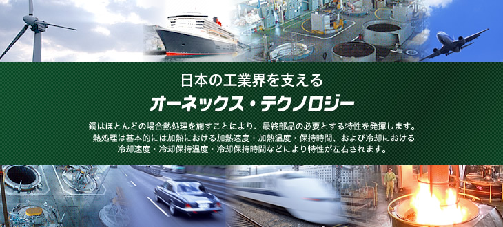 日本の工業界を支えるオーネックス・テクノロジー。鋼はほとんどの場合熱処理を施すことにより、最終部品の必要とする特性を発揮します。熱処理は基本的には過熱における過熱速度・加熱温度・保持時間、および冷却における冷却速度・冷却保持温度・冷却保持時間などにより特性が左右されます。